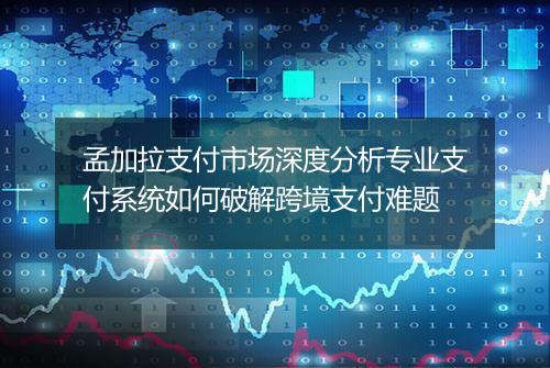 孟加拉支付市场深度分析专业支付系统如何破解跨境支付难题