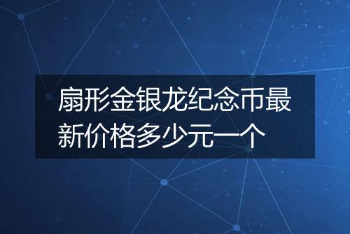 扇形金银龙纪念币最新价格多少元一个