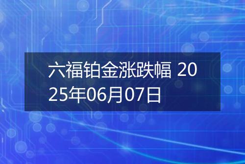 六福铂金涨跌幅 2025年06月07日